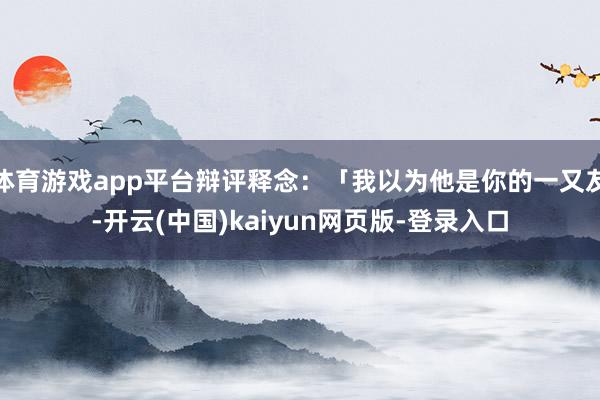 体育游戏app平台辩评释念:「我以为他是你的一又友-开云(中国)kaiyun网页版-登录入口