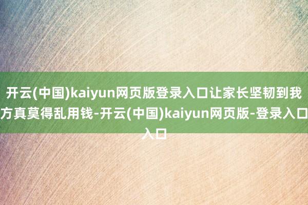 开云(中国)kaiyun网页版登录入口让家长坚韧到我方真莫得乱用钱-开云(中国)kaiyun网页版-登录入口