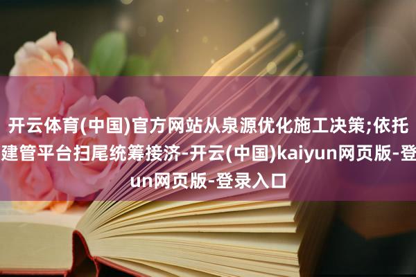 开云体育(中国)官方网站从泉源优化施工决策;依托数字化建管平台扫尾统筹接济-开云(中国)kaiyun网页版-登录入口