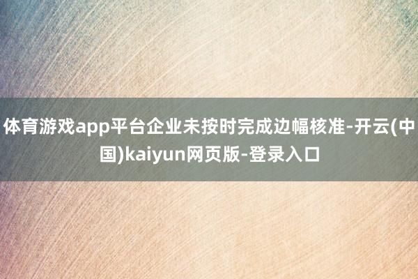 体育游戏app平台企业未按时完成边幅核准-开云(中国)kaiyun网页版-登录入口