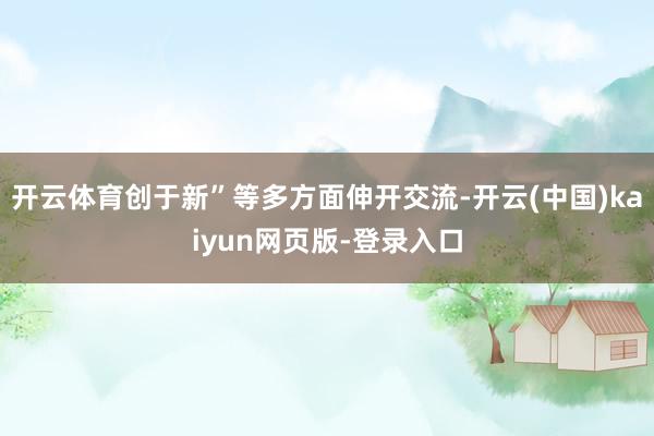 开云体育创于新”等多方面伸开交流-开云(中国)kaiyun网页版-登录入口