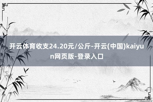 开云体育收支24.20元/公斤-开云(中国)kaiyun网页版-登录入口