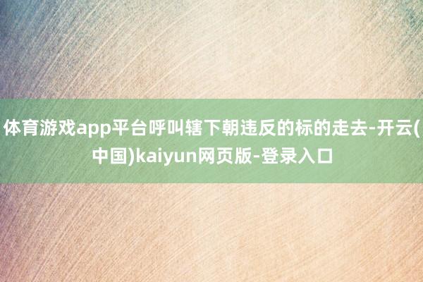 体育游戏app平台呼叫辖下朝违反的标的走去-开云(中国)kaiyun网页版-登录入口