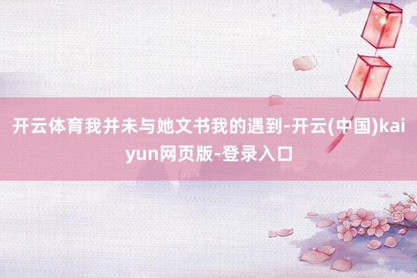 开云体育我并未与她文书我的遇到-开云(中国)kaiyun网页版-登录入口