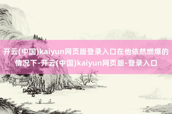 开云(中国)kaiyun网页版登录入口在他依然燃爆的情况下-开云(中国)kaiyun网页版-登录入口