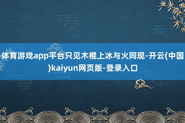 体育游戏app平台只见木棍上冰与火同现-开云(中国)kaiyun网页版-登录入口
