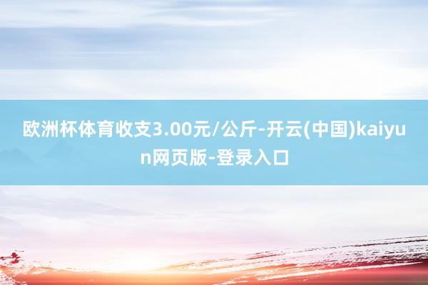 欧洲杯体育收支3.00元/公斤-开云(中国)kaiyun网页版-登录入口