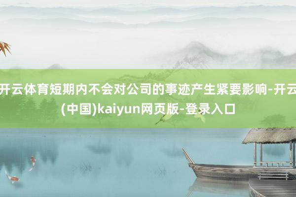 开云体育短期内不会对公司的事迹产生紧要影响-开云(中国)kaiyun网页版-登录入口