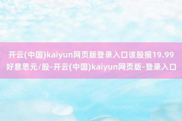 开云(中国)kaiyun网页版登录入口该股报19.99好意思元/股-开云(中国)kaiyun网页版-登录入口
