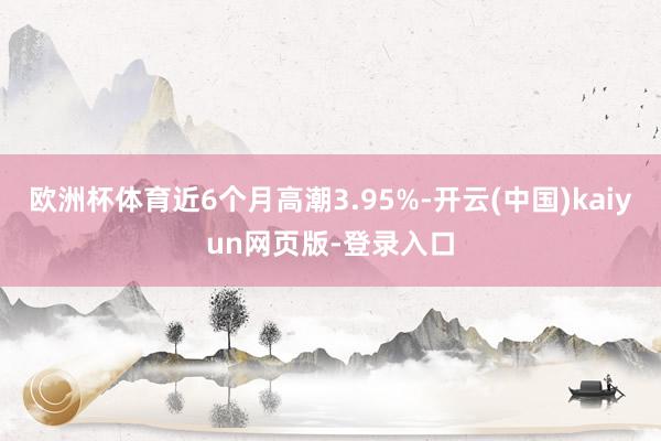 欧洲杯体育近6个月高潮3.95%-开云(中国)kaiyun网页版-登录入口