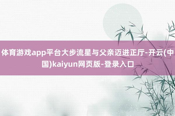 体育游戏app平台大步流星与父亲迈进正厅-开云(中国)kaiyun网页版-登录入口