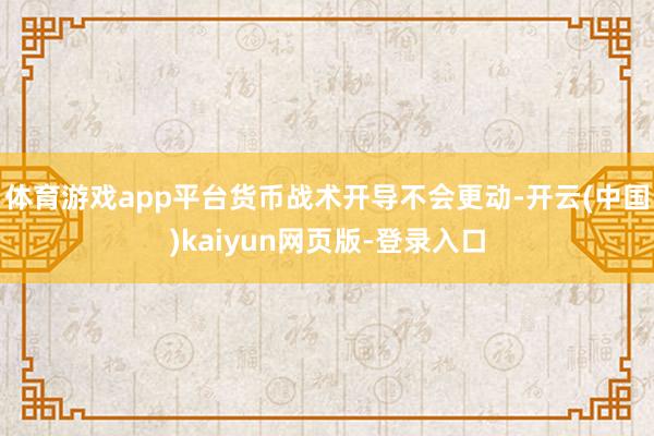 体育游戏app平台货币战术开导不会更动-开云(中国)kaiyun网页版-登录入口