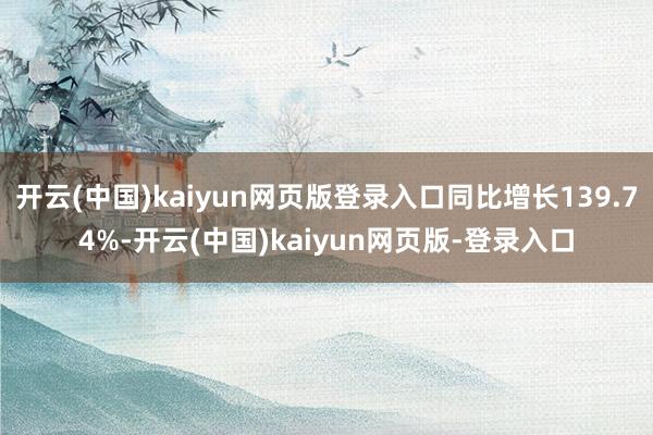 开云(中国)kaiyun网页版登录入口同比增长139.74%-开云(中国)kaiyun网页版-登录入口