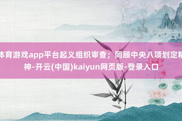 体育游戏app平台起义组织审查;罔顾中央八项划定精神-开云(中国)kaiyun网页版-登录入口