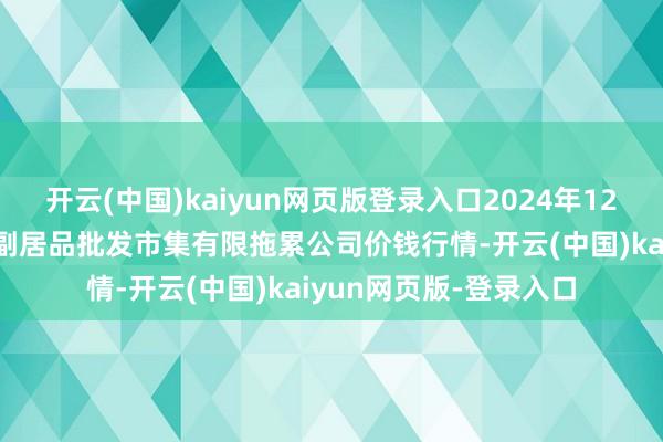 开云(中国)kaiyun网页版登录入口2024年12月21日临夏市富临农副居品批发市集有限拖累公司价钱行情-开云(中国)kaiyun网页版-登录入口