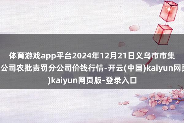体育游戏app平台2024年12月21日义乌市市集发展集团有限公司农批责罚分公司价钱行情-开云(中国)kaiyun网页版-登录入口