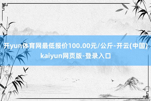 开yun体育网最低报价100.00元/公斤-开云(中国)kaiyun网页版-登录入口