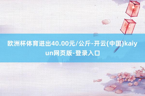 欧洲杯体育进出40.00元/公斤-开云(中国)kaiyun网页版-登录入口