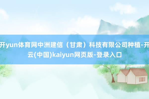 开yun体育网中洲建信(甘肃)科技有限公司种植-开云(中国)kaiyun网页版-登录入口
