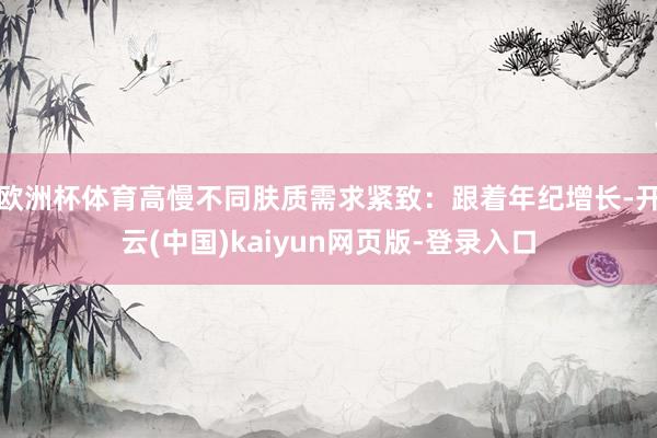 欧洲杯体育高慢不同肤质需求紧致：跟着年纪增长-开云(中国)kaiyun网页版-登录入口