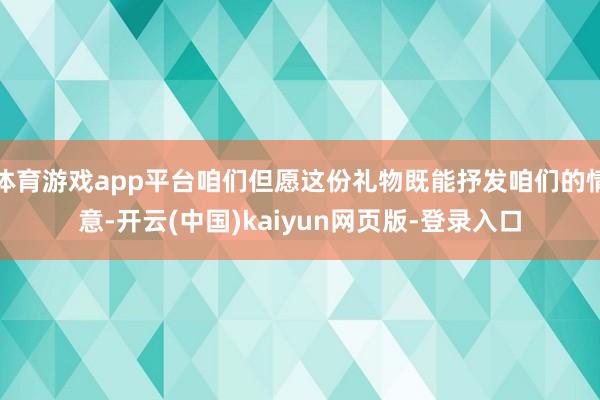 体育游戏app平台咱们但愿这份礼物既能抒发咱们的情意-开云(中国)kaiyun网页版-登录入口