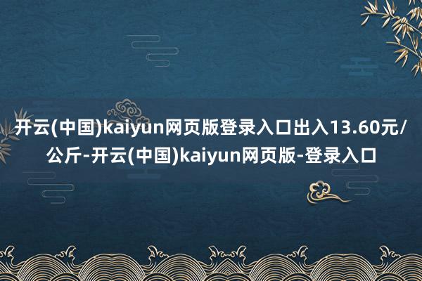 开云(中国)kaiyun网页版登录入口出入13.60元/公斤-开云(中国)kaiyun网页版-登录入口