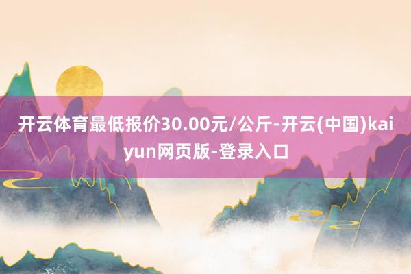开云体育最低报价30.00元/公斤-开云(中国)kaiyun网页版-登录入口