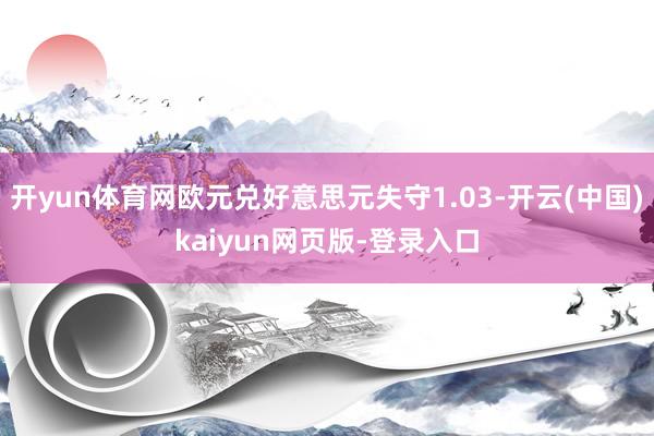 开yun体育网欧元兑好意思元失守1.03-开云(中国)kaiyun网页版-登录入口