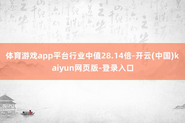 体育游戏app平台行业中值28.14倍-开云(中国)kaiyun网页版-登录入口