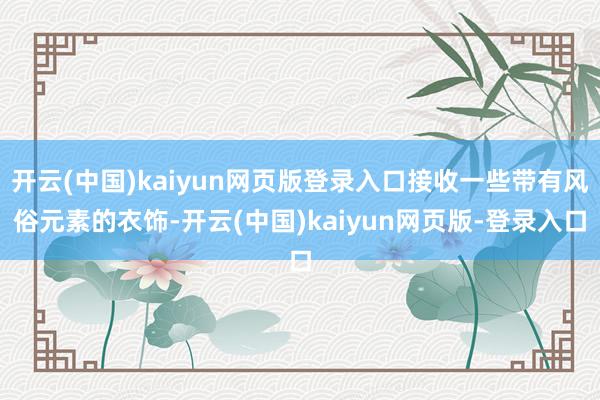 开云(中国)kaiyun网页版登录入口接收一些带有风俗元素的衣饰-开云(中国)kaiyun网页版-登录入口