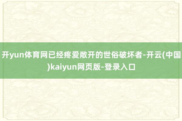 开yun体育网已经疼爱敞开的世俗破坏者-开云(中国)kaiyun网页版-登录入口