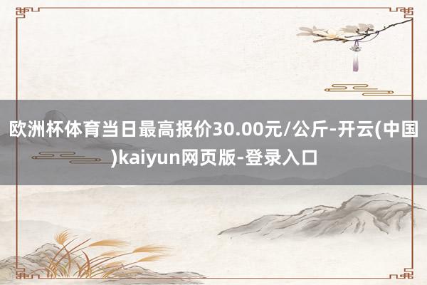 欧洲杯体育当日最高报价30.00元/公斤-开云(中国)kaiyun网页版-登录入口