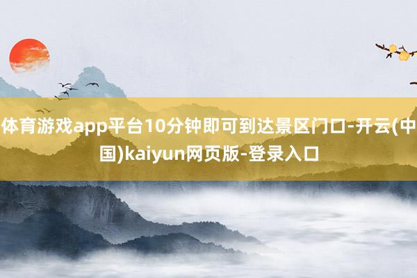 体育游戏app平台10分钟即可到达景区门口-开云(中国)kaiyun网页版-登录入口