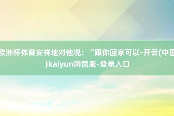 欧洲杯体育安祥地对他说:“跟你回家可以-开云(中国)kaiyun网页版-登录入口