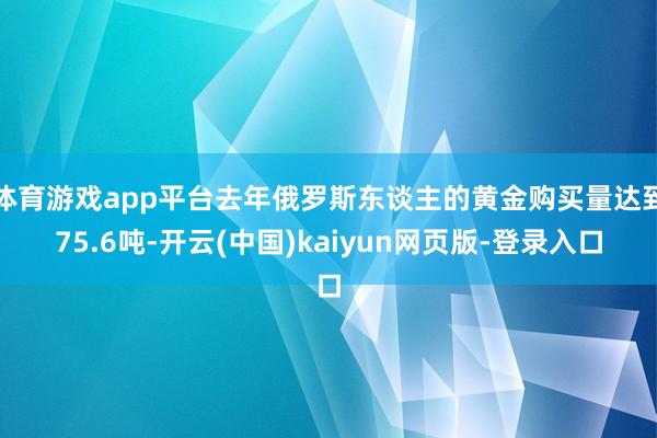体育游戏app平台去年俄罗斯东谈主的黄金购买量达到75.6吨-开云(中国)kaiyun网页版-登录入口