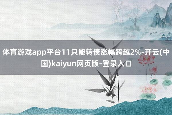 体育游戏app平台11只能转债涨幅跨越2%-开云(中国)kaiyun网页版-登录入口