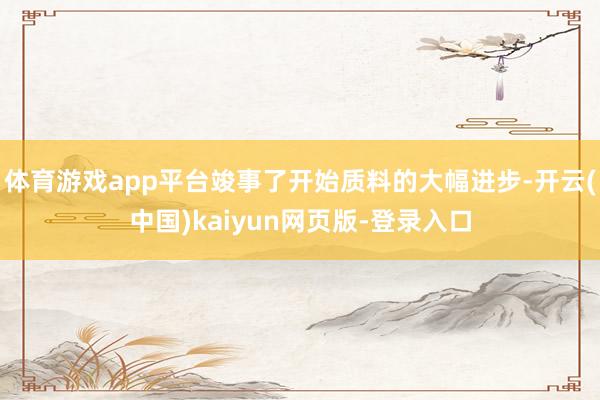 体育游戏app平台竣事了开始质料的大幅进步-开云(中国)kaiyun网页版-登录入口
