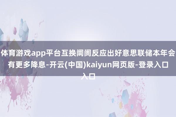 体育游戏app平台互换阛阓反应出好意思联储本年会有更多降息-开云(中国)kaiyun网页版-登录入口