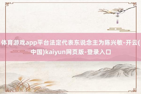 体育游戏app平台法定代表东说念主为陈兴敏-开云(中国)kaiyun网页版-登录入口