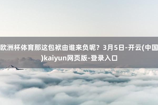 欧洲杯体育那这包袱由谁来负呢？3月5日-开云(中国)kaiyun网页版-登录入口