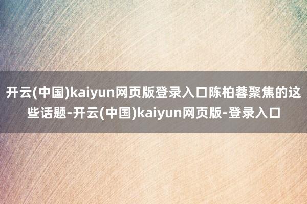 开云(中国)kaiyun网页版登录入口陈柏蓉聚焦的这些话题-开云(中国)kaiyun网页版-登录入口