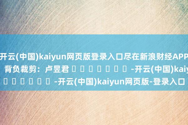 开云(中国)kaiyun网页版登录入口尽在新浪财经APP            						背负裁剪：卢昱君 							-开云(中国)kaiyun网页版-登录入口