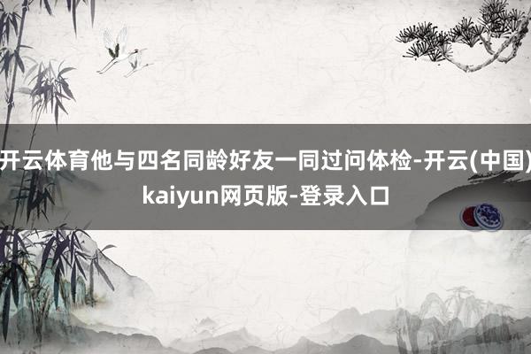 开云体育他与四名同龄好友一同过问体检-开云(中国)kaiyun网页版-登录入口