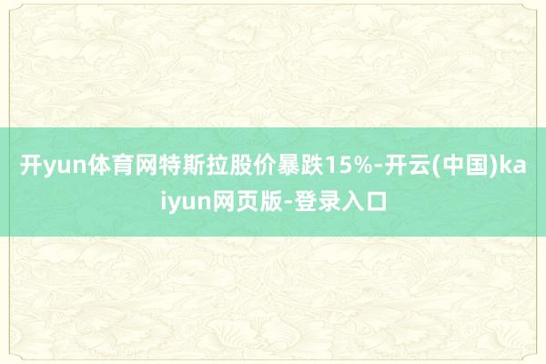 开yun体育网特斯拉股价暴跌15%-开云(中国)kaiyun网页版-登录入口