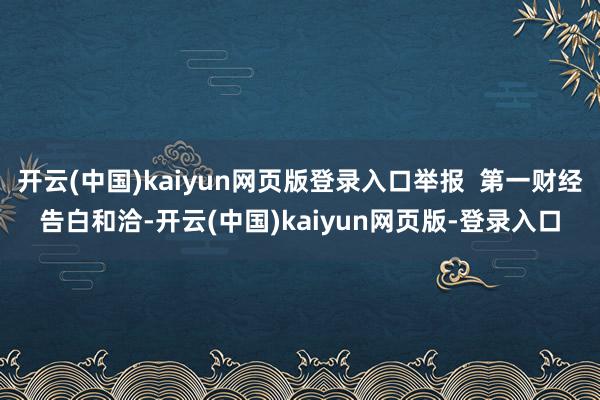 开云(中国)kaiyun网页版登录入口举报  第一财经告白和洽-开云(中国)kaiyun网页版-登录入口