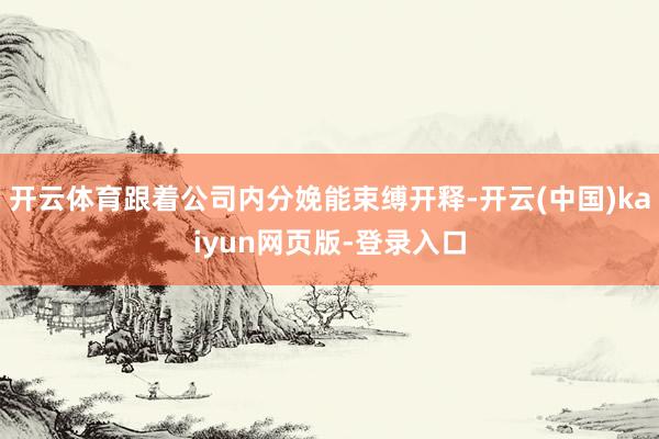 开云体育跟着公司内分娩能束缚开释-开云(中国)kaiyun网页版-登录入口