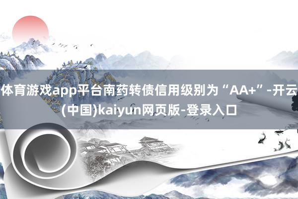 体育游戏app平台南药转债信用级别为“AA+”-开云(中国)kaiyun网页版-登录入口