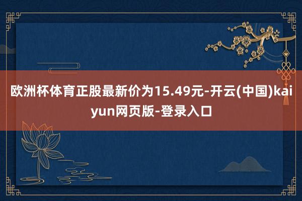 欧洲杯体育正股最新价为15.49元-开云(中国)kaiyun网页版-登录入口
