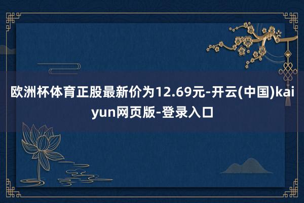 欧洲杯体育正股最新价为12.69元-开云(中国)kaiyun网页版-登录入口