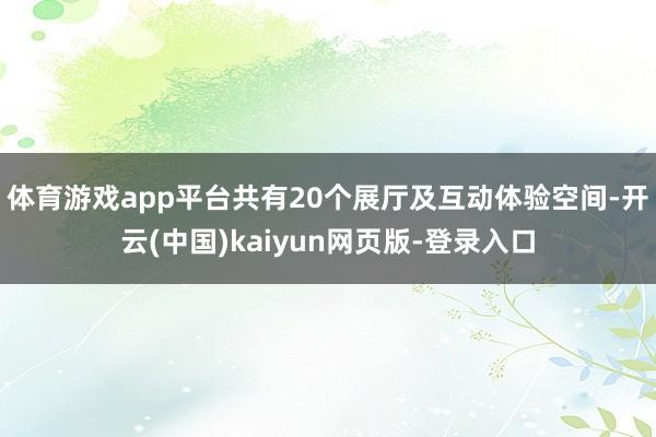 体育游戏app平台共有20个展厅及互动体验空间-开云(中国)kaiyun网页版-登录入口